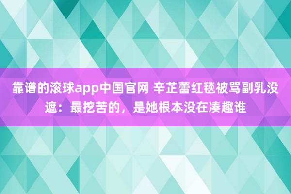 靠谱的滚球app中国官网 辛芷蕾红毯被骂副乳没遮：最挖苦的，是她根本没在凑趣谁