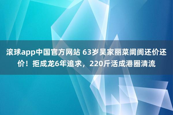 滚球app中国官方网站 63岁吴家丽菜阛阓还价还价！拒成龙6年追求，220斤活成港圈清流