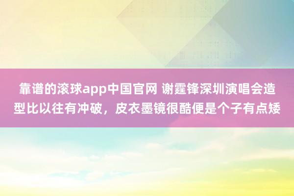 靠谱的滚球app中国官网 谢霆锋深圳演唱会造型比以往有冲破，皮衣墨镜很酷便是个子有点矮