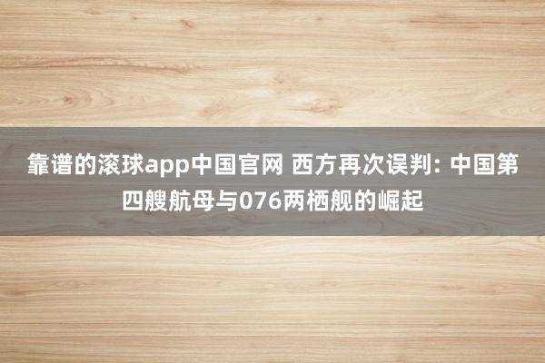 靠谱的滚球app中国官网 西方再次误判: 中国第四艘航母与076两栖舰的崛起