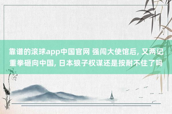 靠谱的滚球app中国官网 强闯大使馆后, 又两记重拳砸向中国, 日本狼子权谋还是按耐不住了吗