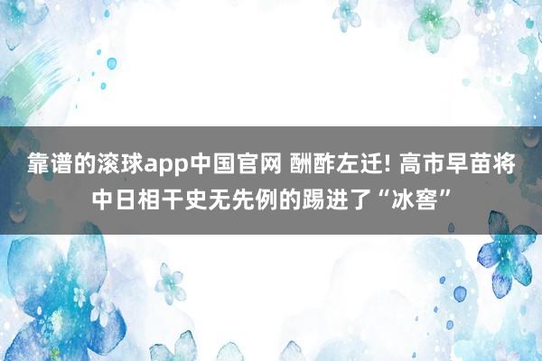 靠谱的滚球app中国官网 酬酢左迁! 高市早苗将中日相干史无先例的踢进了“冰窖”