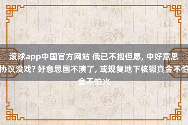 滚球app中国官方网站 俄已不抱但愿, 中好意思俄协议没戏? 好意思国不演了, 或规复地下核锻真金不怕火