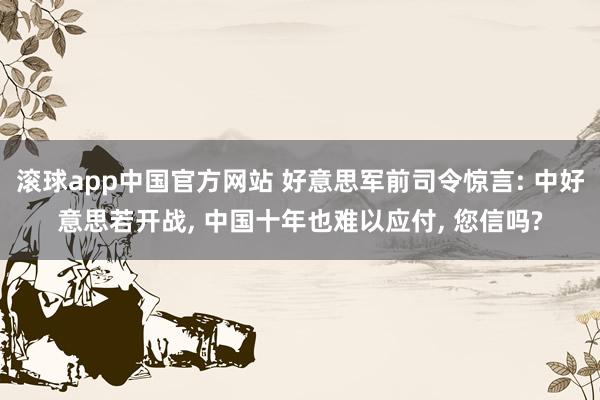 滚球app中国官方网站 好意思军前司令惊言: 中好意思若开战, 中国十年也难以应付, 您信吗?
