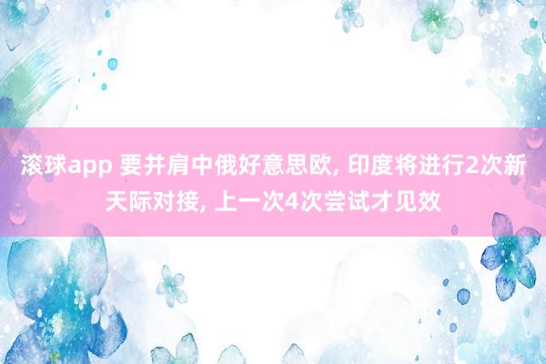 滚球app 要并肩中俄好意思欧, 印度将进行2次新天际对接, 上一次4次尝试才见效