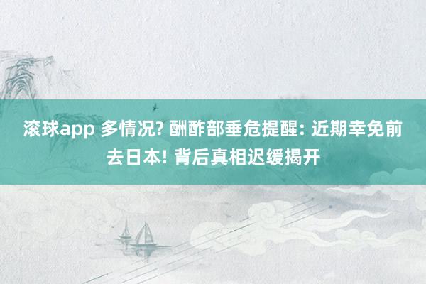 滚球app 多情况? 酬酢部垂危提醒: 近期幸免前去日本! 背后真相迟缓揭开