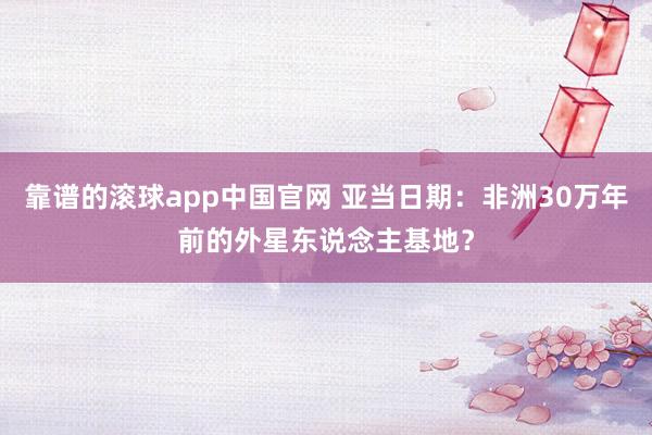 靠谱的滚球app中国官网 亚当日期：非洲30万年前的外星东说念主基地？