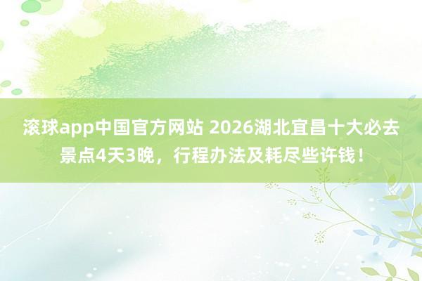 滚球app中国官方网站 2026湖北宜昌十大必去景点4天3晚，行程办法及耗尽些许钱！