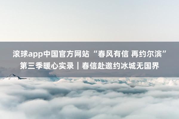 滚球app中国官方网站 “春风有信 再约尔滨”第三季暖心实录｜春信赴邀约冰城无国界