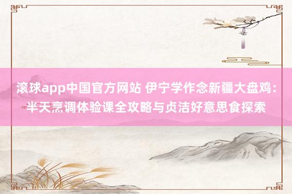 滚球app中国官方网站 伊宁学作念新疆大盘鸡：半天烹调体验课全攻略与贞洁好意思食探索