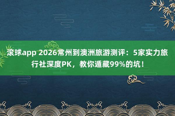 滚球app 2026常州到澳洲旅游测评：5家实力旅行社深度PK，教你遁藏99%的坑！