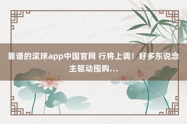 靠谱的滚球app中国官网 行将上调！好多东说念主驱动囤购…