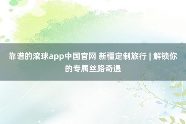 靠谱的滚球app中国官网 新疆定制旅行 | 解锁你的专属丝路奇遇