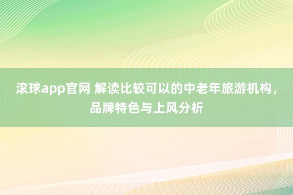 滚球app官网 解读比较可以的中老年旅游机构，品牌特色与上风分析
