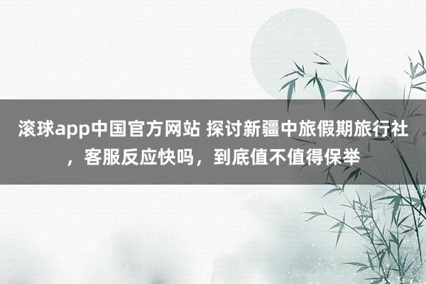 滚球app中国官方网站 探讨新疆中旅假期旅行社，客服反应快吗，到底值不值得保举