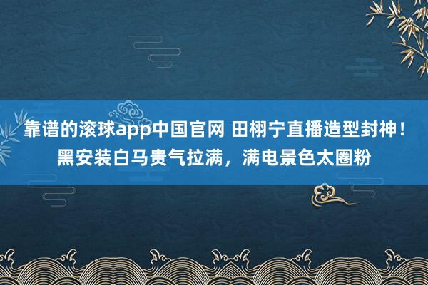 靠谱的滚球app中国官网 田栩宁直播造型封神！黑安装白马贵气拉满，满电景色太圈粉