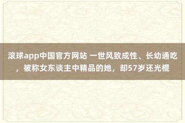 滚球app中国官方网站 一世风致成性、长幼通吃，被称女东谈主中精品的她，却57岁还光棍