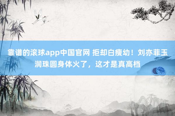 靠谱的滚球app中国官网 拒却白瘦幼！刘亦菲玉润珠圆身体火了，这才是真高档