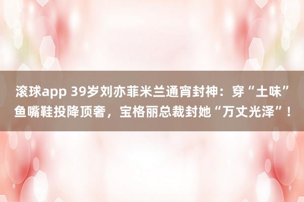 滚球app 39岁刘亦菲米兰通宵封神：穿“土味”鱼嘴鞋投降顶奢，宝格丽总裁封她“万丈光泽”！