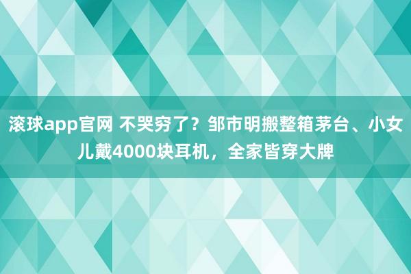 滚球app官网 不哭穷了？邹市明搬整箱茅台、小女儿戴4000块耳机，全家皆穿大牌
