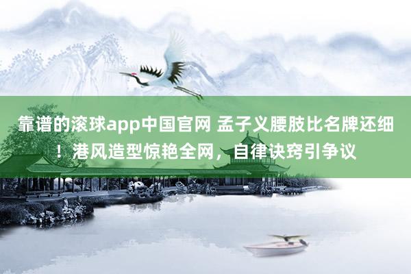 靠谱的滚球app中国官网 孟子义腰肢比名牌还细！港风造型惊艳全网，自律诀窍引争议