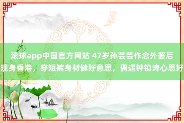 滚球app中国官方网站 47岁孙芸芸作念外婆后现身香港，穿短裤身材健好意思，偶遇钟镇涛心思好