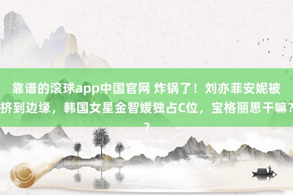 靠谱的滚球app中国官网 炸锅了！刘亦菲安妮被挤到边缘，韩国女星金智媛独占C位，宝格丽思干嘛？