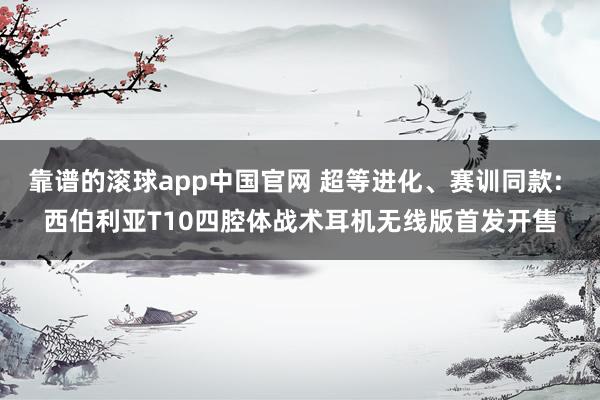 靠谱的滚球app中国官网 超等进化、赛训同款: 西伯利亚T10四腔体战术耳机无线版首发开售