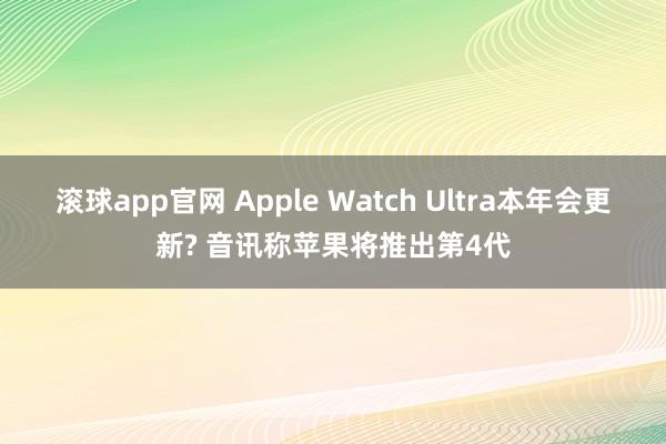 滚球app官网 Apple Watch Ultra本年会更新? 音讯称苹果将推出第4代