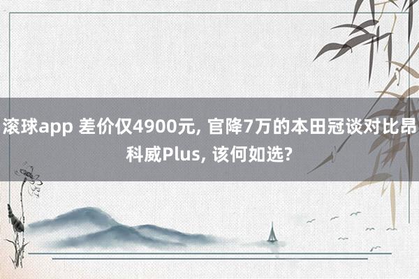 滚球app 差价仅4900元, 官降7万的本田冠谈对比昂科威Plus, 该何如选?