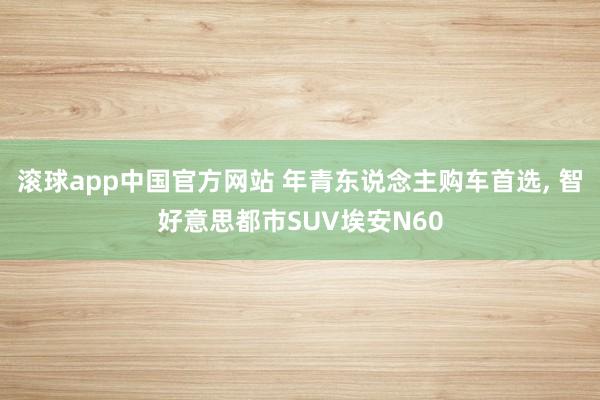 滚球app中国官方网站 年青东说念主购车首选, 智好意思都市SUV埃安N60