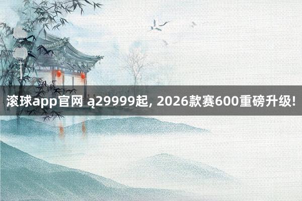 滚球app官网 ą29999起, 2026款赛600重磅升级!