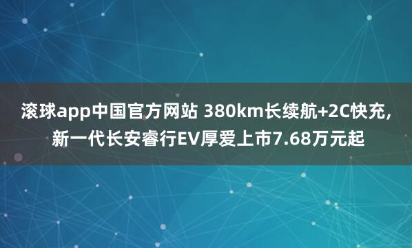 滚球app中国官方网站 380km长续航+2C快充, 新一代长安睿行EV厚爱上市7.68万元起