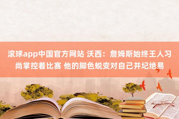 滚球app中国官方网站 沃西：詹姆斯始终王人习尚掌控着比赛 他的脚色蜕变对自己并圮绝易