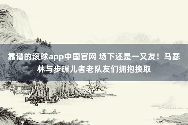 靠谱的滚球app中国官网 场下还是一又友！马瑟林与步碾儿者老队友们拥抱换取