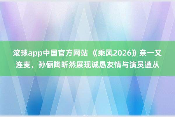 滚球app中国官方网站 《乘风2026》亲一又连麦，孙俪陶昕然展现诚恳友情与演员遵从