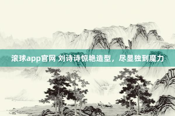 滚球app官网 刘诗诗惊艳造型，尽显独到魔力