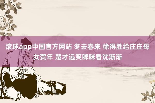 滚球app中国官方网站 冬去春来 徐得胜给庄庄母女贺年 楚才远笑眯眯看沈渐渐