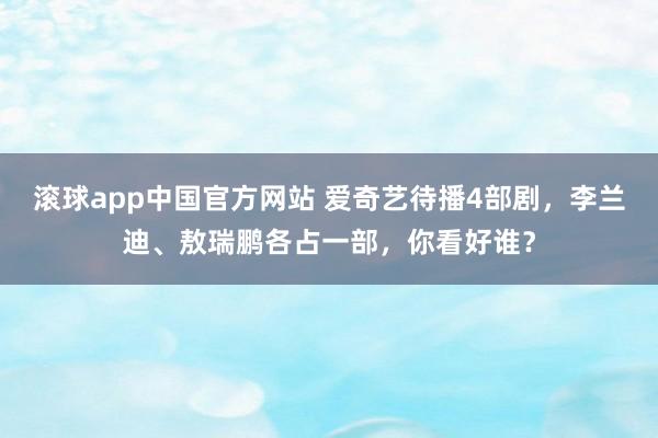 滚球app中国官方网站 爱奇艺待播4部剧，李兰迪、敖瑞鹏各占一部，你看好谁？