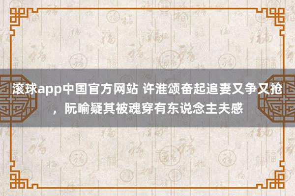 滚球app中国官方网站 许淮颂奋起追妻又争又抢，阮喻疑其被魂穿有东说念主夫感