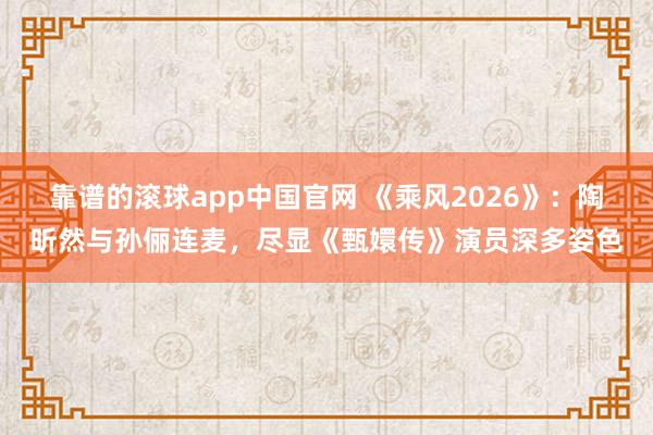 靠谱的滚球app中国官网 《乘风2026》：陶昕然与孙俪连麦，尽显《甄嬛传》演员深多姿色