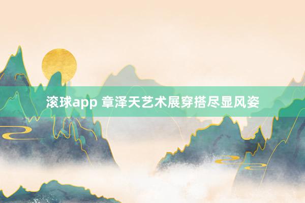 滚球app 章泽天艺术展穿搭尽显风姿