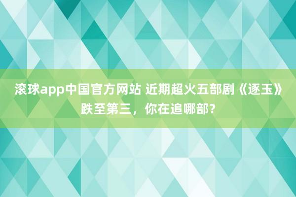 滚球app中国官方网站 近期超火五部剧《逐玉》跌至第三，你在追哪部？