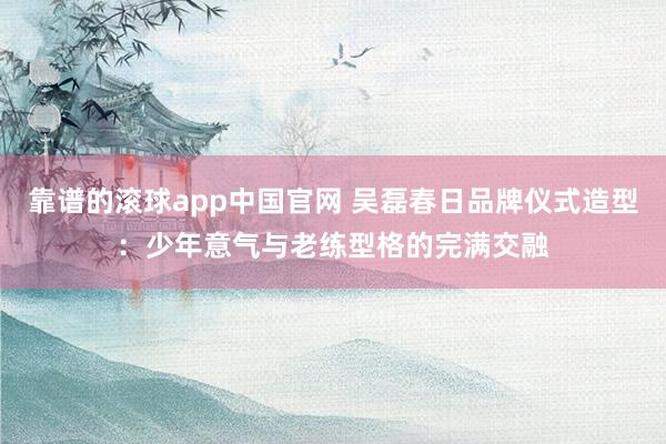 靠谱的滚球app中国官网 吴磊春日品牌仪式造型：少年意气与老练型格的完满交融