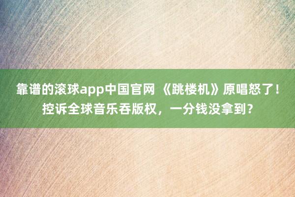 靠谱的滚球app中国官网 《跳楼机》原唱怒了！控诉全球音乐吞版权，一分钱没拿到？