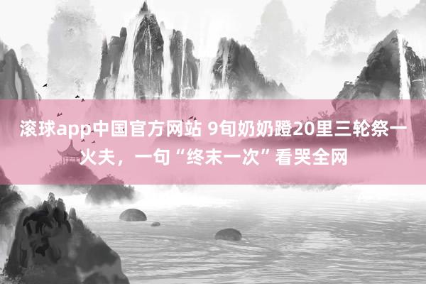 滚球app中国官方网站 9旬奶奶蹬20里三轮祭一火夫，一句“终末一次”看哭全网