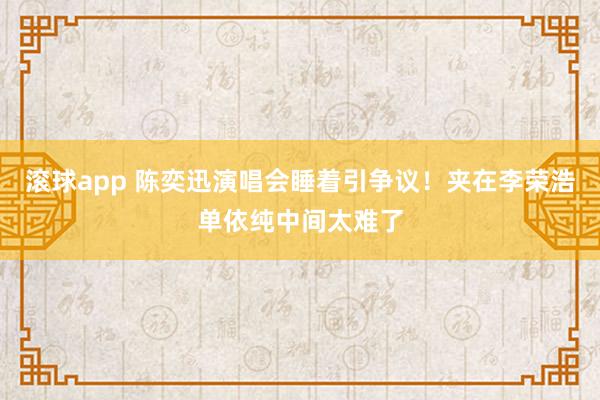 滚球app 陈奕迅演唱会睡着引争议！夹在李荣浩单依纯中间太难了