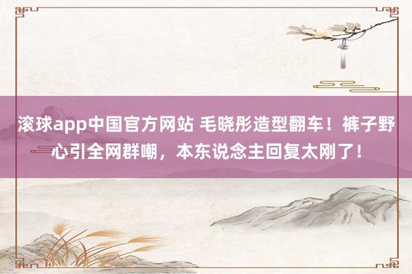 滚球app中国官方网站 毛晓彤造型翻车！裤子野心引全网群嘲，本东说念主回复太刚了！