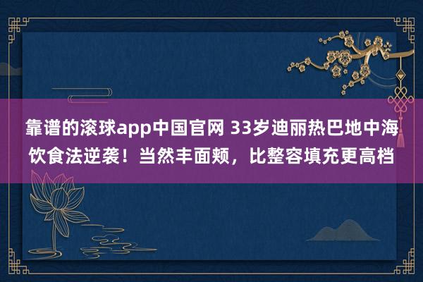 靠谱的滚球app中国官网 33岁迪丽热巴地中海饮食法逆袭！当然丰面颊，比整容填充更高档