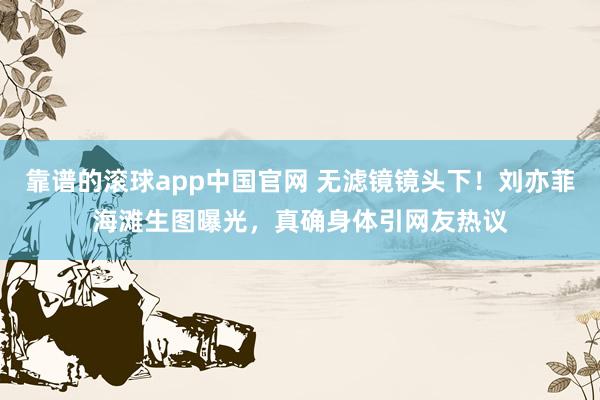 靠谱的滚球app中国官网 无滤镜镜头下！刘亦菲海滩生图曝光，真确身体引网友热议
